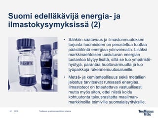 Suomi edelläkävijä energia- ja
ilmastokysymyksissä (2)
• Sähkön saatavuus ja ilmastonmuutoksen
torjunta huomioiden on perusteltua tuottaa
päästötöntä energiaa ydinvoimalla. Lisäksi
markkinaehtoisen uusiutuvan energian
tuotantoa täytyy lisätä, sillä se tuo ympäristö-
hyötyjä, parantaa huoltovarmuutta ja luo
työpaikkoja rakennemuutosalueille.
• Metsä- ja kemianteollisuus sekä metallien
jalostus tarvitsevat runsaasti energiaa.
Ilmastoteot on toteutettava vastuullisesti
mutta myös siten, ettei niistä koidu
kohtuutonta talousrasitetta maailman-
markkinoilla toimiville suomalaisyrityksille.
Teollisuus- ja elinkeinopoliittinen ohjelma22 2019
 