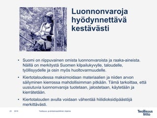 • Suomi on riippuvainen omista luonnonvaroista ja raaka-aineista.
Näillä on merkitystä Suomen kilpailukyvylle, taloudelle,
työllisyydelle ja osin myös huoltovarmuudelle.
• Kiertotaloudessa maksimoidaan materiaalien ja niiden arvon
säilyminen kierrossa mahdollisimman pitkään. Tämä tarkoittaa, että
uusiutuvia luonnonvaroja tuotetaan, jalostetaan, käytetään ja
kierrätetään.
• Kiertotalouden avulla voidaan vähentää hiilidioksidipäästöjä
merkittävästi.
Teollisuus- ja elinkeinopoliittinen ohjelma23 2019
Luonnonvaroja
hyödynnettävä
kestävästi
 