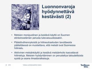 • Metsien monipuolinen ja kestävä käyttö on Suomen
elinkeinoelämän perusta tulevaisuudessakin.
• Päästövähennyksistä ja hiilineutraaliuden tavoitteesta
päätettäessä on muistettava, että metsät ovat Suomessa
hiilinielu.
• Aktiivinen metsänkäyttö ja kestävä metsänhoito kasvattavat
hiilinieluja. Metsien hyödyntäminen on perusteltua taloudellisista
syistä ja osana ilmastoratkaisuja.
Teollisuus- ja elinkeinopoliittinen ohjelma24 2019
Luonnonvaroja
hyödynnettävä
kestävästi (2)
 