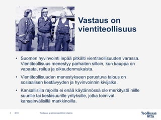 Vastaus on
vientiteollisuus
• Suomen hyvinvointi lepää pitkälti vientiteollisuuden varassa.
Vientiteollisuus menestyy parhaiten silloin, kun kauppa on
vapaata, reilua ja oikeudenmukaista.
• Vientiteollisuuden menestykseen perustuva talous on
sosiaalisen kestävyyden ja hyvinvoinnin kivijalka.
• Kansallisilla rajoilla ei enää käytännössä ole merkitystä niille
suurille tai keskisuurille yrityksille, jotka toimivat
kansainvälisillä markkinoilla.
3 Teollisuus- ja elinkeinopoliittinen ohjelma2019
 
