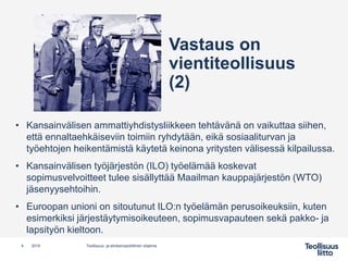 • Kansainvälisen ammattiyhdistysliikkeen tehtävänä on vaikuttaa siihen,
että ennaltaehkäiseviin toimiin ryhdytään, eikä sosiaaliturvan ja
työehtojen heikentämistä käytetä keinona yritysten välisessä kilpailussa.
• Kansainvälisen työjärjestön (ILO) työelämää koskevat
sopimusvelvoitteet tulee sisällyttää Maailman kauppajärjestön (WTO)
jäsenyysehtoihin.
• Euroopan unioni on sitoutunut ILO:n työelämän perusoikeuksiin, kuten
esimerkiksi järjestäytymisoikeuteen, sopimusvapauteen sekä pakko- ja
lapsityön kieltoon.
4 Teollisuus- ja elinkeinopoliittinen ohjelma2019
Vastaus on
vientiteollisuus
(2)
 