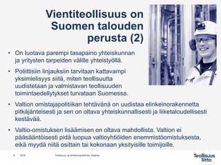 Vientiteollisuus on
Suomen talouden
perusta (2)
• On luotava parempi tasapaino yhteiskunnan
ja yritysten tarpeiden välille yhteistyöllä.
• Poliittisiin linjauksiin tarvitaan kattavampi
yksimielisyys siitä, miten teollisuutta
uudistetaan ja valmistavan teollisuuden
toimintaedellytykset turvataan Suomessa.
• Valtion omistajapolitiikan tehtävänä on uudistaa elinkeinorakennetta
pitkäjänteisesti ja sen on oltava yhteiskunnallisesti ja liiketaloudellisesti
kestävää.
• Valtio-omistuksen lisäämisen on oltava mahdollista. Valtion ei
pääsääntöisesti pidä luopua valtioyhtiöiden enemmistöomistuksesta,
eikä myydä niitä osittain tai kokonaan yksityisille toimijoille.
6 Teollisuus- ja elinkeinopoliittinen ohjelma2019
 