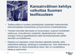Kansainvälinen kehitys
vaikuttaa Suomen
teollisuuteen
• Teollisuusliitto ei hyväksy työntekijöiden työehtojen heikentämistä
eikä kansalaisten toimeentulon ja hyvinvoinnin romahduttamista.
• Yritysten kannalta olennaista on koulutustaso, osaavan henkilöstön
saatavuus, innovatiivinen ympäristö, kilpailukykyinen verotus,
energian hinta ja logistiikkakulut sekä toimintaympäristön pitkän
aikavälin ennustettavuus.
• Kilpailua ei kuitenkaan voida toteuttaa sellaisilla ehdoilla, jotka
heikentävät palkkoja, työehtoja ja sosiaaliturvaa. Työn tekemisen ja
teettämisen on oltava kestävää ja reilua. Sen on noudatettava
lakeja ja sopimuksia.
7 Teollisuus- ja elinkeinopoliittinen ohjelma2019
 