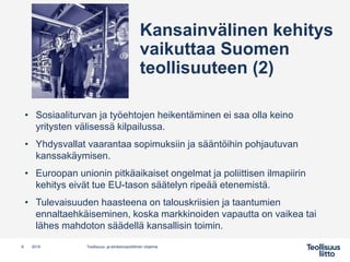 Kansainvälinen kehitys
vaikuttaa Suomen
teollisuuteen (2)
• Sosiaaliturvan ja työehtojen heikentäminen ei saa olla keino
yritysten välisessä kilpailussa.
• Yhdysvallat vaarantaa sopimuksiin ja sääntöihin pohjautuvan
kanssakäymisen.
• Euroopan unionin pitkäaikaiset ongelmat ja poliittisen ilmapiirin
kehitys eivät tue EU-tason säätelyn ripeää etenemistä.
• Tulevaisuuden haasteena on talouskriisien ja taantumien
ennaltaehkäiseminen, koska markkinoiden vapautta on vaikea tai
lähes mahdoton säädellä kansallisin toimin.
8 Teollisuus- ja elinkeinopoliittinen ohjelma2019
 