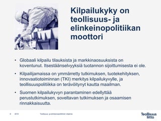Kilpailukyky on
teollisuus- ja
elinkeinopolitiikan
moottori
• Globaali kilpailu tilauksista ja markkinaosuuksista on
koventunut. Itsestäänselvyyksiä tuotannon sijoittumisesta ei ole.
• Kilpailijamaissa on ymmärretty tutkimuksen, tuotekehityksen,
innovaatiotoiminnan (TKI) merkitys kilpailukyvylle, ja
teollisuuspolitiikka on terävöitynyt kautta maailman.
• Suomen kilpailukyvyn parantaminen edellyttää
perustutkimuksen, soveltavan tutkimuksen ja osaamisen
rinnakkaisuutta.
9 Teollisuus- ja elinkeinopoliittinen ohjelma2019
 