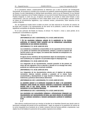 68 (Segunda Sección) DIARIO OFICIAL Lunes 19 de septiembre de 2016
En el precedente anterior, substancialmente se determinó que si bien la decisión del Constituyente
Permanente, de incorporar la consulta a los municipios con población predominantemente indígena del Estado
de Oaxaca, ha sido materializada en distintas leyes secundarias, como la Ley de Planeación, la Ley General
de Derechos Lingüísticos de los Pueblos Indígenas o la Ley de la Comisión Nacional para el Desarrollo de los
Pueblos Indígenas; lo cierto era que, el ejercicio del derecho de consulta no debía estar limitado a esos
ordenamientos, pues las comunidades de dicha índole deben contar con tal prerrogativa, también cuando
se tratara de procedimientos legislativos, cuyo contenido versara, precisamente, sobre derechos de los
pueblos indígenas.
Así, las legislaturas locales tienen el deber de prever una fase adicional en el proceso de creación de
las leyes para consultar a los representantes de ese sector de la población, cuando se trate de medidas
legislativas susceptibles de afectarles directamente.
En el caso particular del Estado de Oaxaca, el artículo 113, fracción I, inciso i), sexto párrafo, de la
Constitución Local establece lo siguiente:
“Artículo 113. […]
(REFORMADO [N. DE E. ADICIONADO], P.O. 30 DE JUNIO DE 2015)
i) En los municipios indígenas, además de lo establecido en los incisos
anteriores, se requerirá haber cumplido con las obligaciones comunitarias
establecidas en sus sistemas normativos.
(REFORMADO, P.O. 30 DE JUNIO DE 2015)
Las ciudadanas y ciudadanos comprendidos en los supuestos de los incisos d)
y e), podrán ser miembros del ayuntamiento, siempre y cuando se separen del
servicio activo o de sus cargos, con setenta días naturales de anticipación a la
fecha de la elección.
Si alguno de los miembros del Ayuntamiento dejare de desempeñar su cargo,
será sustituido por su suplente o se procederá según lo disponga la ley.
(REFORMADO, P.O. 30 DE JUNIO DE 2015)
Los integrantes de los Ayuntamientos, tomarán posesión el día primero de
enero del año siguiente al de su elección y durarán en su encargo tres años,
pudiendo ser reelectos para el periodo inmediato.
(REFORMADO, P.O. 30 DE JUNIO DE 2015)
Los integrantes de los Ayuntamientos electos por el régimen de sistemas
normativos internos tomarán protesta y posesión en la misma fecha
acostumbrada y desempeñarán el cargo durante el tiempo que sus normas,
tradiciones y prácticas democráticas determinen.
(REFORMADO [N. DE E. ADICIONADO], P.O. 30 DE JUNIO DE 2015)
La asamblea general o la institución encargada de elegir a las autoridades
indígenas, podrá decidir por mayoría calificada la terminación anticipada del
periodo para el que fueron electas, de conformidad con sus sistemas
normativos y la Ley Orgánica Municipal.
(REFORMADO [N. DE E. ADICIONADO], P.O. 30 DE JUNIO DE 2015)
Los municipios con comunidades indígenas y afromexicanas integrarán sus
Ayuntamientos con representantes de éstas, que serán electos de conformidad
con sus sistemas normativos y tomarán participación conforme lo establezca
la ley.
[…]”
Esta reforma constitucional local que introdujo la facultad de la Asamblea General para decidir sobre la
terminación anticipada del periodo de los ayuntamientos, según se expresa en la exposición de motivos de
la norma impugnada fue el producto de un amplio consenso entre las fuerzas políticas y expresiones, cuyo
objetivo fue el de fortalecer la autonomía de los pueblos originarios de la entidad.
 