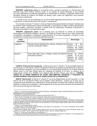 Lunes 19 de septiembre de 2016 DIARIO OFICIAL (Segunda Sección) 75
SEGUNDO. Legitimación activa. En el presente asunto, suscribe la demanda, en representación del
Municipio actor Flavio Abelino Jerónimo López, en su carácter de Síndico Municipal, lo que acredita
con copia certificada de la credencial expedida por la Subsecretaría de Gobierno y Desarrollo Político de la
Secretaría General de Gobierno del Estado de Oaxaca, quien cuenta con legitimación para promover
la controversia constitucional.
Lo anterior es así, ya que el Municipio es uno de los entes legitimados para promover una controversia
constitucional, en términos del artículo 105, fracción I, constitucional.
Por otra parte, el artículo 71, fracción I, de la Ley Orgánica Municipal del Estado de Oaxaca
1
establece que
los Síndicos serán representantes jurídicos del Municipio y responsables de vigilar la debida administración
del erario público y patrimonio municipal, y tendrán entre sus atribuciones, representar jurídicamente al
Municipio en los litigios en que éstos fueren parte.
TERCERO. Legitimación pasiva. En el presente juicio, se reconoció el carácter de autoridades
demandadas a los Poderes Legislativo y Ejecutivo del Estado de Oaxaca, toda vez que a ellas correspondió
la expedición, promulgación y publicación, respectivamente, de la norma impugnada; y acudieron a este
procedimiento a través de los funcionarios legitimados para ello:
Poder
demandado
Representantes Norma legal
Legislativo Diputada Antonia Natividad Díaz Jiménez, Presidenta de la
Junta de Coordinación Política.
Artículo 40 Bis,
fracción II de la Ley
Orgánica del Poder
Legislativo del Estado
de Oaxaca.
2
Ejecutivo Víctor Hugo Alejo Torres, Consejero Jurídico del Gobierno
del Estado de Oaxaca.
Artículo 49, primer
párrafo, de la Ley
Orgánica del Poder
Ejecutivo del Estado
de Oaxaca.
3
CUARTO. Certeza del acto impugnado. Conforme al artículo 41, fracción I,
4
de la Ley Reglamentaria de
las Fracciones I y II del Artículo 105 de la Constitución Política de los Estados Unidos Mexicanos, se tiene por
cierto el Decreto impugnado, pues está acreditado con la correspondiente publicación en el medio oficial de
difusión local, la cual hace prueba plena sin necesidad de exhibirlo en el juicio, en términos de la
jurisprudencia número 2a./J. 65/2000, de la Segunda Sala del Alto Tribunal, cuyo rubro es: “PRUEBA.
CARGA DE LA MISMA RESPECTO DE LEYES, REGLAMENTOS, DECRETOS Y ACUERDOS DE
INTERÉS GENERAL PUBLICADOS EN EL DIARIO OFICIAL DE LA FEDERACIÓN.
5
QUINTO. Oportunidad. El artículo 21, fracción II
6
, de la Ley Reglamentaria de las Fracciones I y II del
Artículo 105 de la Constitución Política de los Estados Unidos Mexicanos, dispone que el plazo para la
interposición de la demanda, será, tratándose de normas generales, de treinta días contados a partir del día
siguiente a la fecha de su publicación, o del día siguiente al en que se produzca el primer acto de aplicación
de la norma que dé lugar a la controversia.
1
“Artículo 71. Los Síndicos serán representantes jurídicos del Municipio y responsables de vigilar la debida administración del erario público y
patrimonio municipal, con las siguientes atribuciones:
(REFORMADA, P.O. 9 DE MAYO DE 2015)
I.- Representar jurídicamente al Municipio en los litigios en que éstos fueren parte […]”
2
“Artículo 40 BIS. El Presidente de la Junta de Coordinación Política tendrá las atribuciones siguientes: […]
II.- Tener la representación legal del Congreso y delegarla en la persona o personas que resulten necesarias; […]”
3
“Artículo 49. La Consejería Jurídica prevista en el artículo 98 Bis, de la Constitución Política del Estado Libre y Soberano de Oaxaca, estará
a cargo del Consejero Jurídico del Gobierno del Estado, quien dependerá directamente del Ejecutivo Estatal y quien ejerce la representación
jurídica del Estado, del Titular del Poder Ejecutivo y de la Gubernatura, así como otorgar el apoyo técnico jurídico en forma permanente y
directa al Gobernador del Estado.”
4
“Artículo 41. Las sentencias deberán contener:
I. La fijación breve y precisa de las normas generales o actos objeto de la controversia y, en su caso, la apreciación de las pruebas
conducentes a tenerlos o no por demostrados.”
5
Novena Época. Registro digital: 191452. Instancia: Segunda Sala. Tipo de Tesis: Jurisprudencia. Fuente: Semanario Judicial de la
Federación y su Gaceta. Tomo XII, agosto de 2000. Materia(s): Común. Tesis: 2a./J. 65/2000. Página: 260.
6
“Artículo 21. El plazo para la interposición de la demanda será: […]
II. Tratándose de normas generales, de treinta días contados a partir del día siguiente a la fecha de su publicación, o del día siguiente al en
que se produzca el primer acto de aplicación de la norma que dé lugar a la controversia, y […]”
 