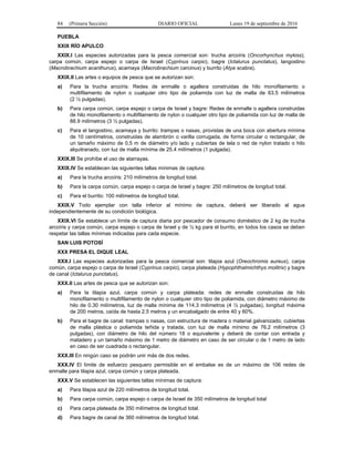 84 (Primera Sección) DIARIO OFICIAL Lunes 19 de septiembre de 2016
PUEBLA
XXIX RÍO APULCO
XXIX.I Las especies autorizadas para la pesca comercial son: trucha arcoíris (Oncorhynchus mykiss),
carpa común, carpa espejo o carpa de Israel (Cyprinus carpio), bagre (Ictalurus punctatus), langostino
(Macrobrachium acanthurus), acamaya (Macrobrachium carcinus) y burrito (Atya scabra).
XXIX.II Las artes o equipos de pesca que se autorizan son:
a) Para la trucha arcoíris: Redes de enmalle o agallera construidas de hilo monofilamento o
multifilamento de nylon o cualquier otro tipo de poliamida con luz de malla de 63.5 milímetros
(2 ½ pulgadas).
b) Para carpa común, carpa espejo o carpa de Israel y bagre: Redes de enmalle o agallera construidas
de hilo monofilamento o multifilamento de nylon o cualquier otro tipo de poliamida con luz de malla de
88.9 milímetros (3 ½ pulgadas).
c) Para el langostino, acamaya y burrito: trampas o nasas, provistas de una boca con abertura mínima
de 10 centímetros, construidas de alambrón o varilla corrugada, de forma circular o rectangular, de
un tamaño máximo de 0.5 m de diámetro y/o lado y cubiertas de tela o red de nylon tratado o hilo
alquitranado, con luz de malla mínima de 25.4 milímetros (1 pulgada).
XXIX.III Se prohíbe el uso de atarrayas.
XXIX.IV Se establecen las siguientes tallas mínimas de captura:
a) Para la trucha arcoíris: 210 milímetros de longitud total.
b) Para la carpa común, carpa espejo o carpa de Israel y bagre: 250 milímetros de longitud total.
c) Para el burrito: 100 milímetros de longitud total.
XXIX.V Todo ejemplar con talla inferior al mínimo de captura, deberá ser liberado al agua
independientemente de su condición biológica.
XXIX.VI Se establece un límite de captura diaria por pescador de consumo doméstico de 2 kg de trucha
arcoíris y carpa común, carpa espejo o carpa de Israel y de ½ kg para el burrito, en todos los casos se deben
respetar las tallas mínimas indicadas para cada especie.
SAN LUIS POTOSÍ
XXX PRESA EL DIQUE LEAL
XXX.I Las especies autorizadas para la pesca comercial son: tilapia azul (Oreochromis aureus), carpa
común, carpa espejo o carpa de Israel (Cyprinus carpio), carpa plateada (Hypophthalmichthys molitrix) y bagre
de canal (Ictalurus punctatus).
XXX.II Las artes de pesca que se autorizan son:
a) Para la tilapia azul, carpa común y carpa plateada: redes de enmalle construidas de hilo
monofilamento o multifilamento de nylon o cualquier otro tipo de poliamida, con diámetro máximo de
hilo de 0.30 milímetros, luz de malla mínima de 114.3 milímetros (4 ½ pulgadas), longitud máxima
de 200 metros, caída de hasta 2.5 metros y un encabalgado de entre 40 y 60%.
b) Para el bagre de canal: trampas o nasas, con estructura de madera o material galvanizado, cubiertas
de malla plástica o poliamida teñida y tratada, con luz de malla mínimo de 76.2 milímetros (3
pulgadas), con diámetro de hilo del número 18 o equivalente y deberá de contar con entrada y
matadero y un tamaño máximo de 1 metro de diámetro en caso de ser circular o de 1 metro de lado
en caso de ser cuadrada o rectangular.
XXX.III En ningún caso se podrán unir más de dos redes.
XXX.IV El límite de esfuerzo pesquero permisible en el embalse es de un máximo de 106 redes de
enmalle para tilapia azul, carpa común y carpa plateada.
XXX.V Se establecen las siguientes tallas mínimas de captura:
a) Para tilapia azul de 220 milímetros de longitud total.
b) Para carpa común, carpa espejo o carpa de Israel de 350 milímetros de longitud total
c) Para carpa plateada de 350 milímetros de longitud total.
d) Para bagre de canal de 360 milímetros de longitud total.
 