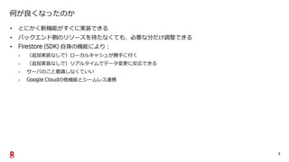 7
何が良くなったのか
• とにかく新機能がすぐに実装できる
• バックエンド側のリソースを待たなくても、必要な分だけ調整できる
• 自身の機能により：
• （追加実装なしで）ローカルキャシュが勝手に付く
• （追加実装なしで）リアルタイムでデータ変更に反応できる
• サーバのこと意識しなくていい
• の他機能とシームレス連携
 