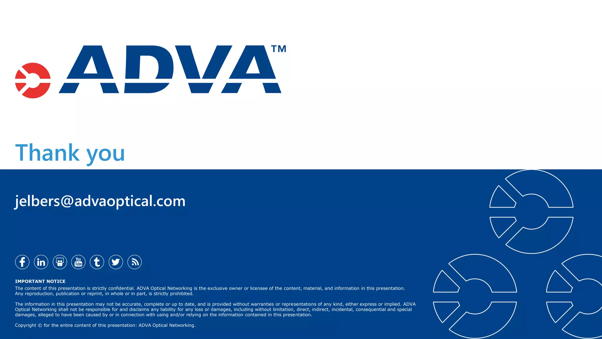 Thank you
IMPORTANT NOTICE
The content of this presentation is strictly confidential. ADVA Optical Networking is the exclusive owner or licensee of the content, material, and information in this presentation.
Any reproduction, publication or reprint, in whole or in part, is strictly prohibited.
The information in this presentation may not be accurate, complete or up to date, and is provided without warranties or representations of any kind, either express or implied. ADVA
Optical Networking shall not be responsible for and disclaims any liability for any loss or damages, including without limitation, direct, indirect, incidental, consequential and special
damages, alleged to have been caused by or in connection with using and/or relying on the information contained in this presentation.
Copyright © for the entire content of this presentation: ADVA Optical Networking.
jelbers@advaoptical.com
 