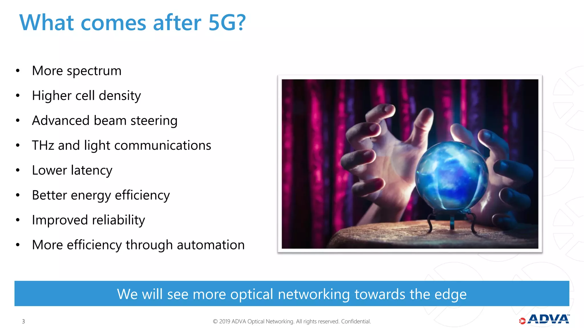 © 2019 ADVA Optical Networking. All rights reserved. Confidential.33
• More spectrum
• Higher cell density
• Advanced beam steering
• THz and light communications
• Lower latency
• Better energy efficiency
• Improved reliability
• More efficiency through automation
We will see more optical networking towards the edge
What comes after 5G?
 