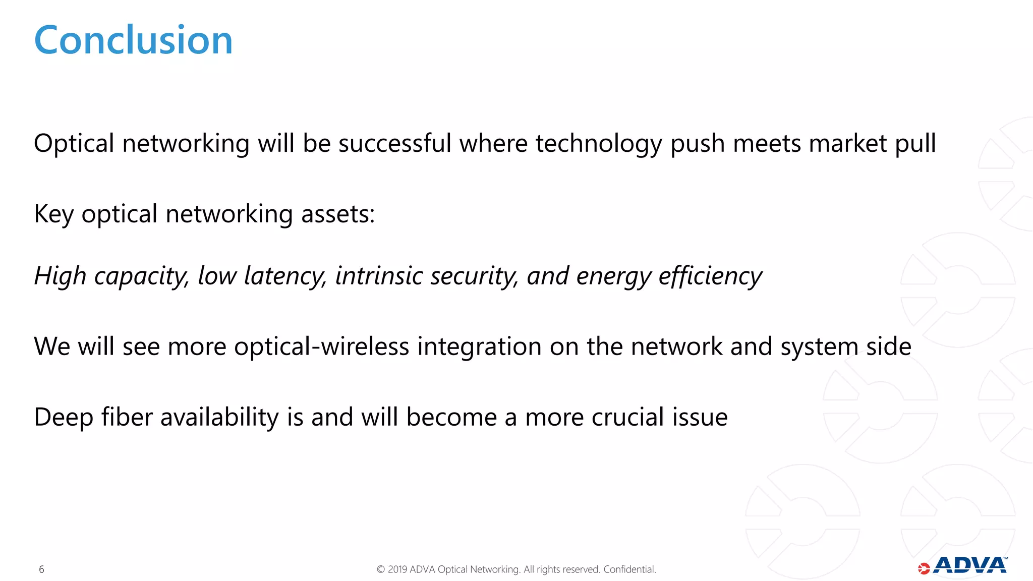 © 2019 ADVA Optical Networking. All rights reserved. Confidential.66
Conclusion
Optical networking will be successful where technology push meets market pull
Key optical networking assets:
High capacity, low latency, intrinsic security, and energy efficiency
We will see more optical-wireless integration on the network and system side
Deep fiber availability is and will become a more crucial issue
 