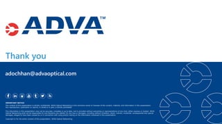Thank you
IMPORTANT NOTICE
The content of this presentation is strictly confidential. ADVA Optical Networking is the exclusive owner or licensee of the content, material, and information in this presentation.
Any reproduction, publication or reprint, in whole or in part, is strictly prohibited.
The information in this presentation may not be accurate, complete or up to date, and is provided without warranties or representations of any kind, either express or implied. ADVA
Optical Networking shall not be responsible for and disclaims any liability for any loss or damages, including without limitation, direct, indirect, incidental, consequential and special
damages, alleged to have been caused by or in connection with using and/or relying on the information contained in this presentation.
Copyright © for the entire content of this presentation: ADVA Optical Networking.
adochhan@advaoptical.com
 