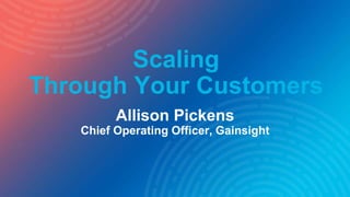 Scaling
Through Your Customers
Allison Pickens
Chief Operating Officer, Gainsight
 
