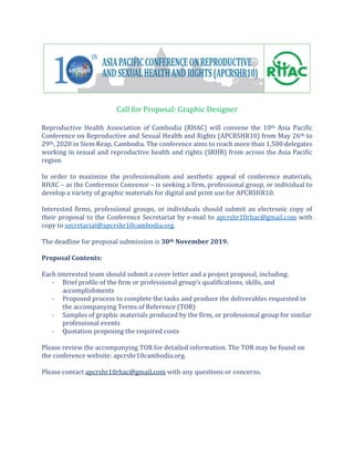 Call for Proposal: Graphic Designer
Reproductive Health Association of Cambodia (RHAC) will convene the 10th Asia Pacific
Conference on Reproductive and Sexual Health and Rights (APCRSHR10) from May 26th to
29th, 2020 in Siem Reap, Cambodia. The conference aims to reach more than 1,500 delegates
working in sexual and reproductive health and rights (SRHR) from across the Asia Pacific
region.
In order to maximize the professionalism and aesthetic appeal of conference materials,
RHAC – as the Conference Convenor – is seeking a firm, professional group, or individual to
develop a variety of graphic materials for digital and print use for APCRSHR10.
Interested firms, professional groups, or individuals should submit an electronic copy of
their proposal to the Conference Secretariat by e-mail to apcrshr10rhac@gmail.com with
copy to secretariat@apcrshr10cambodia.org.
The deadline for proposal submission is 30th November 2019.
Proposal Contents:
Each interested team should submit a cover letter and a project proposal, including:
- Brief profile of the firm or professional group’s qualifications, skills, and
accomplishments
- Proposed process to complete the tasks and produce the deliverables requested in
the accompanying Terms of Reference (TOR)
- Samples of graphic materials produced by the firm, or professional group for similar
professional events
- Quotation proposing the required costs
Please review the accompanying TOR for detailed information. The TOR may be found on
the conference website: apcrshr10cambodia.org.
Please contact apcrshr10rhac@gmail.com with any questions or concerns.
 