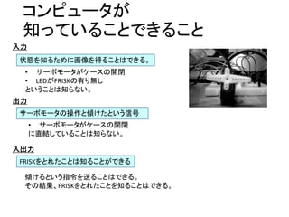 コンピュータが
知っていることできること
状態を知るために画像を得ることはできる。
• サーボモータがケースの開閉
• LEDがFRISKの有り無し
ということは知らない。
サーボモータの操作と傾けたという信号
FRISKをとれたことは知ることができる
入力
出力
• サーボモータがケースの開閉
に直結していることは知らない。
入出力
傾けるという指令を送ることはできる。
その結果、FRISKをとれたことを知ることはできる。
 