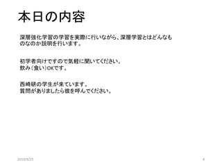 本日の内容
深層強化学習の学習を実際に行いながら、深層学習とはどんなも
のなのか説明を行います。
西崎研の学生が来ています。
質問がありましたら彼を呼んでください。
初学者向けですので気軽に聞いてください。
飲み（食い）OKです。
2019/9/25 4
 