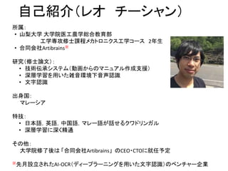 自己紹介（レオ チーシャン）
所属：
• 山梨大学 大学院医工農学総合教育部
工学専攻修士課程メカトロニクス工学コース 2年生
• 合同会社Artibrains※
研究（修士論文）：
• 技術伝承システム（動画からのマニュアル作成支援）
• 深層学習を用いた雑音環境下音声認識
• 文字認識
出身国：
マレーシア
特技：
• 日本語，英語，中国語，マレー語が話せるクワドリンガル
• 深層学習に深く精通
その他：
大学院修了後は 「合同会社Artibrains」 のCEO・CTOに就任予定
※先月設立されたAI-OCR（ディープラーニングを用いた文字認識）のベンチャー企業
 