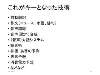 これがキーとなった技術
• 自動翻訳
• 作文（ニュース、小説、俳句）
• 音声認識
• 音声（歌声）合成
• （音声）対話システム
• 読唇術
• 株価・為替の予測
• 天気予報
• 消費電力予想
• などなど
2019/9/25 50
 