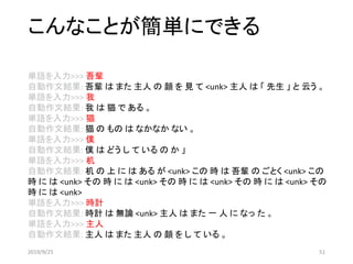 こんなことが簡単にできる
単語を入力>>> 吾輩
自動作文結果: 吾輩 は また 主人 の 顔 を 見 て <unk> 主人 は 「 先生 」 と 云う 。
単語を入力>>> 我
自動作文結果: 我 は 猫 で ある 。
単語を入力>>> 猫
自動作文結果: 猫 の もの は なかなか ない 。
単語を入力>>> 僕
自動作文結果: 僕 は どう し て いる の か 」
単語を入力>>> 机
自動作文結果: 机 の 上 に は ある が <unk> この 時 は 吾輩 の ごとく <unk> この
時 に は <unk> その 時 に は <unk> その 時 に は <unk> その 時 に は <unk> その
時 に は <unk>
単語を入力>>> 時計
自動作文結果: 時計 は 無論 <unk> 主人 は また 一 人 に なっ た 。
単語を入力>>> 主人
自動作文結果: 主人 は また 主人 の 顔 を し て いる 。
2019/9/25 51
 