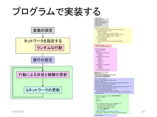 プログラムで実装する# coding:utf-8
import numpy as np
import chainer
import chainer.functions as F
import chainer.links as L
import chainerrl
import copy
class QFunction(chainer.Chain):
def __init__(self, obs_size, n_actions, n_hidden_channels=10):
super(QFunction, self).__init__()
with self.init_scope():
self.l1=L.Linear(obs_size, n_hidden_channels)
self.l2=L.Linear(n_hidden_channels, n_hidden_channels)
self.l3=L.Linear(n_hidden_channels, n_actions)
def __call__(self,x, test=False):
h1 = F.relu(self.l1(x))
h2 = F.relu(self.l2(h1))
y = chainerrl.action_value.DiscreteActionValue(self.l3(h2))
return y
def random_action():
return np.random.choice([0, 1])
def step(_state, action):
state = _state.copy()
reward = 0
if state[0]==0 and state[1]==1:
if action==1:
state[0] = 1
elif state[0]==1 and state[1]==1:
if action==1:
state[0] = 0
elifaction==0:
state[1] = 0
reward = 1
elif state[0]==1 and state[1]==0:
if action==1:
state[0] = 0
state[1] = 1
return np.array(state), reward
gamma = 0.8
alpha = 0.5
max_number_of_steps = 15 #1試行のstep数
num_episodes = 50 #総試行回数
q_func = QFunction(2, 2)
optimizer= chainer.optimizers.Adam(eps=1e-2)
optimizer.setup(q_func)
explorer = chainerrl.explorers.LinearDecayEpsilonGreedy(start_epsilon=1.0,
end_epsilon=0.0, decay_steps=num_episodes,
random_action_func=random_action)
replay_buffer = chainerrl.replay_buffer.PrioritizedReplayBuffer(capacity=10** 6)
phi = lambda x: x.astype(np.float32,copy=False)
agent = chainerrl.agents.DoubleDQN(
q_func, optimizer, replay_buffer, gamma, explorer,
replay_start_size=50,update_interval=1, target_update_interval=10, phi=phi)
#agent.load('agent')
for episode in range(num_episodes): #試行数分繰り返す
state = np.array([0,1])
R = 0
reward = 0
done = True
for t in range(max_number_of_steps): #1試行のループ
action = agent.act_and_train(state, reward)
next_state, reward = step(state, action)
print(state, action, reward, next_state)
R += reward #報酬を追加
state = next_state
agent.stop_episode_and_train(state, reward, done)
print('episode: ', episode+1, 'R', R, 'statistics:', agent.get_statistics())
agent.save('agent')
ネットワークを設定する
Qネットワークの更新
行動による状態と報酬の更新
ランダムな行動
変数の設定
実行の設定
2019/9/25 68
 