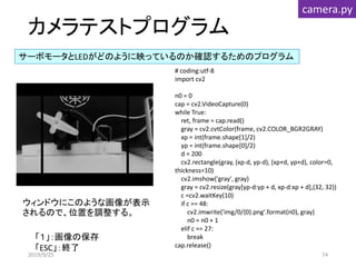 カメラテストプログラム
サーボモータとLEDがどのように映っているのか確認するためのプログラム
camera.py
ウィンドウにこのような画像が表示
されるので、位置を調整する。
# coding:utf-8
import cv2
n0 = 0
cap = cv2.VideoCapture(0)
while True:
ret, frame = cap.read()
gray = cv2.cvtColor(frame, cv2.COLOR_BGR2GRAY)
xp = int(frame.shape[1]/2)
yp = int(frame.shape[0]/2)
d = 200
cv2.rectangle(gray, (xp-d, yp-d), (xp+d, yp+d), color=0,
thickness=10)
cv2.imshow('gray', gray)
gray = cv2.resize(gray[yp-d:yp + d, xp-d:xp + d],(32, 32))
c =cv2.waitKey(10)
if c == 48:
cv2.imwrite('img/0/{0}.png'.format(n0), gray)
n0 = n0 + 1
elif c == 27:
break
cap.release()
「１」：画像の保存
「ESC」：終了
2019/9/25 74
 