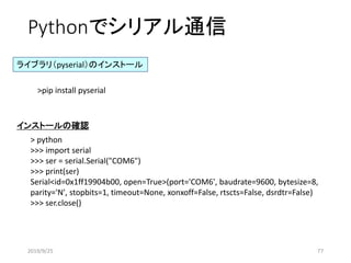 Pythonでシリアル通信
>pip install pyserial
ライブラリ（pyserial）のインストール
> python
>>> import serial
>>> ser = serial.Serial("COM6")
>>> print(ser)
Serial<id=0x1ff19904b00, open=True>(port='COM6', baudrate=9600, bytesize=8,
parity='N', stopbits=1, timeout=None, xonxoff=False, rtscts=False, dsrdtr=False)
>>> ser.close()
インストールの確認
2019/9/25 77
 