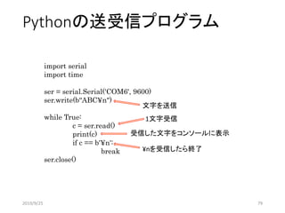Pythonの送受信プログラム
import serial
import time
ser = serial.Serial('COM6', 9600)
ser.write(b“ABC¥n")
while True:
c = ser.read()
print(c)
if c == b'¥n':
break
ser.close()
1文字受信
文字を送信
受信した文字をコンソールに表示
¥nを受信したら終了
2019/9/25 79
 
