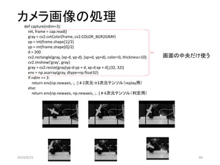 カメラ画像の処理def capture(ndim=3):
ret, frame = cap.read()
gray = cv2.cvtColor(frame, cv2.COLOR_BGR2GRAY)
xp = int(frame.shape[1]/2)
yp = int(frame.shape[0]/2)
d = 200
cv2.rectangle(gray, (xp-d, yp-d), (xp+d, yp+d), color=0, thickness=10)
cv2.imshow('gray', gray)
gray = cv2.resize(gray[yp-d:yp + d, xp-d:xp + d],(32, 32))
env = np.asarray(gray, dtype=np.float32)
if ndim == 3:
return env[np.newaxis, :, :] # 2次元→3次元テンソル（replay用）
else:
return env[np.newaxis, np.newaxis, :, :] # 4次元テンソル（判定用）
画面の中央だけ使う
2019/9/25 84
 