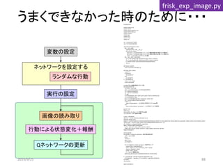 うまくできなかった時のために・・・
ネットワークを設定する
Qネットワークの更新
画像の読み取り
ランダムな行動
変数の設定
実行の設定
# coding:utf-8
import numpy as np
import chainer
import chainer.functions as F
import chainer.links as L
import chainerrl
import copy
import time
import serial
import cv2
ser = serial.Serial("COM6")
cap = cv2.VideoCapture(0)
class QFunction(chainer.Chain):
def __init__(self):
super(QFunction, self).__init__()
with self.init_scope():
self.conv1 = L.Convolution2D(1, 8, 5, 1, 0) # 1層目の畳み込み層（フィルタ数は8）
self.conv2 = L.Convolution2D(8, 16, 5, 1, 0) # 2層目の畳み込み層（フィルタ数は16）
self.l3 = L.Linear(400, 2) # アクションは2通り
def __call__(self, x, test=False):
h1 = F.max_pooling_2d(F.relu(self.conv1(x)), ksize=2, stride=2)
h2 = F.max_pooling_2d(F.relu(self.conv2(h1)), ksize=2, stride=2)
y = chainerrl.action_value.DiscreteActionValue(self.l3(h2))
return y
def random_action():
return np.random.choice([0, 1])
def step(_state, action):
reward = 0
if action==0:
ser.write(b"p")
else:
ser.write(b"i")
# time.sleep(1.0)
reward = ser.read();
return int(reward)
# USBカメラから画像を取得（ラズパイ用）
def capture(ndim=3):
ret, frame = cap.read()
gray = cv2.cvtColor(frame, cv2.COLOR_BGR2GRAY)
xp = int(frame.shape[1]/2)
yp = int(frame.shape[0]/2)
d = 200
cv2.rectangle(gray, (xp-d, yp-d), (xp+d, yp+d), color=0, thickness=10)
cv2.imshow('gray', gray)
gray = cv2.resize(gray[yp-d:yp + d, xp-d:xp + d],(32, 32))
env = np.asarray(gray, dtype=np.float32)
if ndim == 3:
return env[np.newaxis, :, :] # 2次元→3次元テンソル（replay用）
else:
return env[np.newaxis, np.newaxis, :, :] # 4次元テンソル（判定用）
gamma = 0.8
alpha = 0.5
max_number_of_steps = 15 #1試行のstep数
num_episodes = 500 #総試行回数
q_func = QFunction()
optimizer = chainer.optimizers.Adam(eps=1e-2)
optimizer.setup(q_func)
explorer = chainerrl.explorers.LinearDecayEpsilonGreedy(start_epsilon=1.0, end_epsilon=0.0, decay_steps=num_episodes, random_action_func=random_action)
replay_buffer = chainerrl.replay_buffer.PrioritizedReplayBuffer(capacity=10 ** 6)
phi = lambda x: x.astype(np.float32, copy=False)
agent = chainerrl.agents.DoubleDQN(
q_func, optimizer, replay_buffer, gamma, explorer,
replay_start_size=50, update_interval=1, target_update_interval=10, phi=phi)
#agent.load('agent')
time.sleep(5.0)
for episode in range(num_episodes): #試行数分繰り返す
state = np.array([0])
R = 0
reward = 0
done = True
ser.write(b"c")
for t in range(max_number_of_steps): #1試行のループ
camera_state = capture(ndim=3)
action = agent.act_and_train(camera_state, reward)
reward = step(state, action)
print(t, action, reward)
R += reward #報酬を追加
agent.stop_episode_and_train(capture(ndim=3), reward, done)
# print('episode : %d total reward %d' %(episode+1, R))
print('episode : ', episode+1, 'R', R, 'statistics:', agent.get_statistics())
ser.close()
cap.release()
agent.save('agent')
行動による状態変化＋報酬
frisk_exp_image.py
2019/9/25 88
 