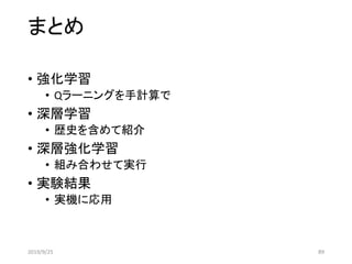 まとめ
2019/9/25 89
• 強化学習
• Qラーニングを手計算で
• 深層学習
• 歴史を含めて紹介
• 深層強化学習
• 組み合わせて実行
• 実験結果
• 実機に応用
 
