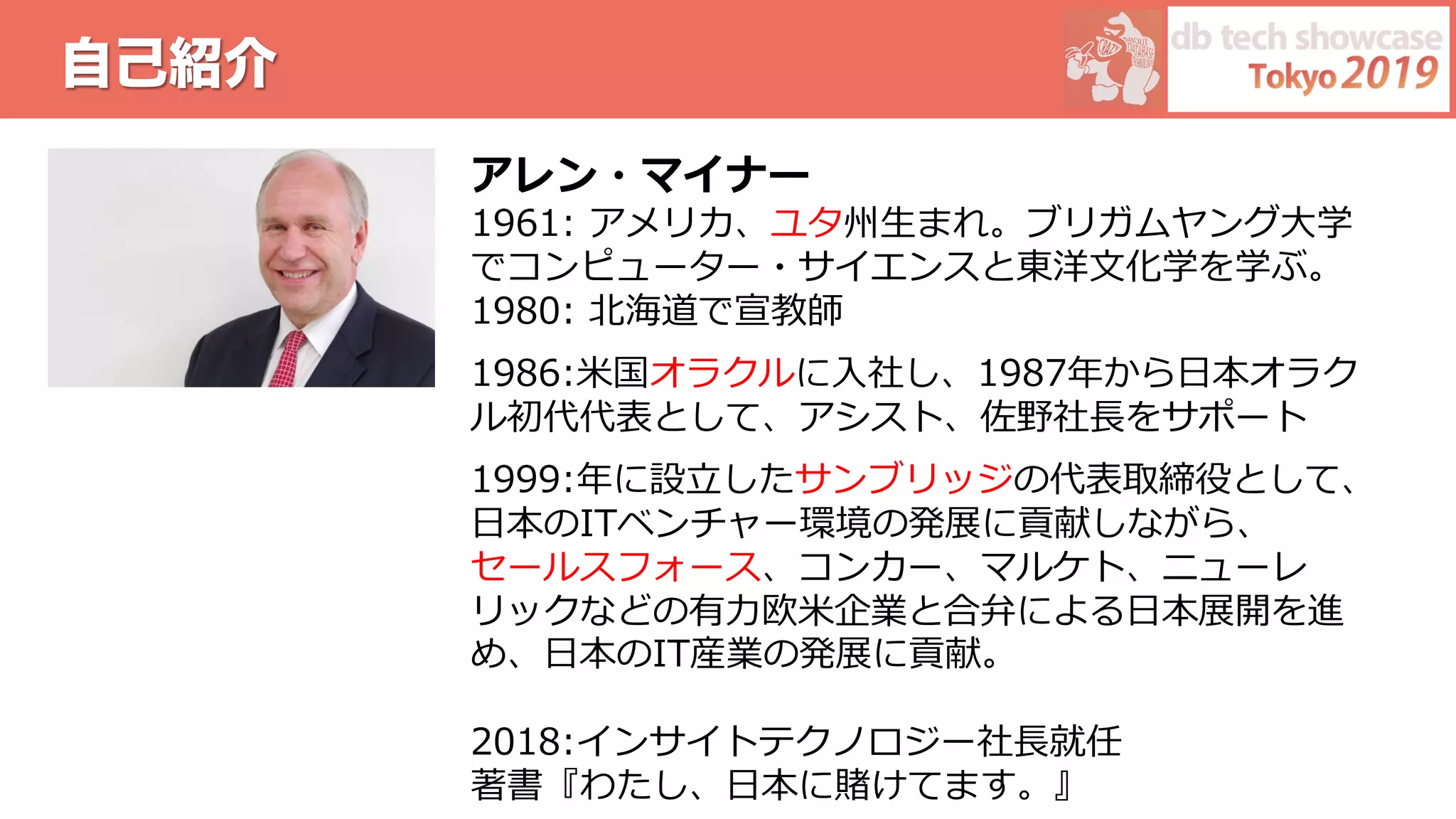 自己紹介
アレン・マイナー
1961: アメリカ、ユタ州⽣まれ。ブリガムヤング⼤学
でコンピューター・サイエンスと東洋⽂化学を学ぶ。
1980: 北海道で宣教師
1986:⽶国オラクルに⼊社し、1987年から⽇本オラク
ル初代代表として、アシスト、佐野社⻑をサポート
1999:年に設⽴したサンブリッジの代表取締役として、
⽇本のITベンチャー環境の発展に貢献しながら、
セールスフォース、コンカー、マルケト、ニューレ
リックなどの有⼒欧⽶企業と合弁による⽇本展開を進
め、⽇本のIT産業の発展に貢献。
2018:インサイトテクノロジー社⻑就任
著書『わたし、⽇本に賭けてます。』
 