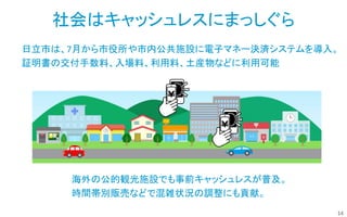 14
日立市は、7月から市役所や市内公共施設に電子マネー決済システムを導入。
証明書の交付手数料、入場料、利用料、土産物などに利用可能
社会はキャッシュレスにまっしぐら
海外の公的観光施設でも事前キャッシュレスが普及。
時間帯別販売などで混雑状況の調整にも貢献。
 