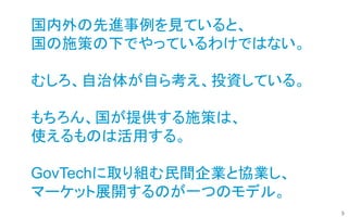 5
国内外の先進事例を見ていると、
国の施策の下でやっているわけではない。
むしろ、自治体が自ら考え、投資している。
もちろん、国が提供する施策は、
使えるものは活用する。
GovTechに取り組む民間企業と協業し、
マーケット展開するのが一つのモデル。
 