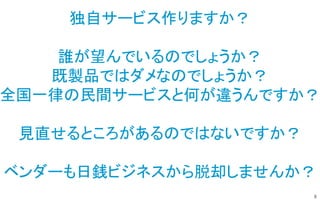 8
独自サービス作りますか？
誰が望んでいるのでしょうか？
既製品ではダメなのでしょうか？
全国一律の民間サービスと何が違うんですか？
見直せるところがあるのではないですか？
ベンダーも日銭ビジネスから脱却しませんか？
 