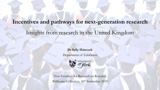 Incentives and pathways for next-generation research
Insights from research in the United Kingdom
Dr Sally Hancock
Department of Education
New Frontiers for Research on Research
Wellcome Collection, 30th September 2019
 