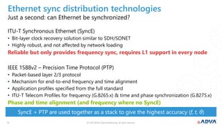 © 2019 ADVA Optical Networking. All rights reserved.1313
Just a second: can Ethernet be synchronized?
ITU-T Synchronous Ethernet (SyncE)
• Bit-layer clock recovery solution similar to SDH/SONET
• Highly robust, and not affected by network loading
Reliable but only provides frequency sync, requires L1 support in every node
IEEE 1588v2 – Precision Time Protocol (PTP)
• Packet-based layer 2/3 protocol
• Mechanism for end-to-end frequency and time alignment
• Application profiles specified from the full standard
• ITU-T Telecom Profiles for frequency (G.8265.x) & time and phase synchronization (G.8275.x)
Phase and time alignment (and frequency where no SyncE)
SyncE + PTP are used together as a stack to give the highest accuracy (f, t, θ)
Ethernet sync distribution technologies
 