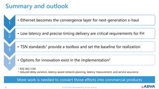 © 2019 ADVA Optical Networking. All rights reserved.3030
More work is needed to convert those efforts into commercial products
Summary and outlook
1
• Ethernet becomes the convergence layer for next-generation x-haul
2
• Low latency and precise timing delivery are critical requirements for FH
3
• TSN standards1 provide a toolbox and set the baseline for realization
4
• Options for innovation exist in the implementation2
1 IEEE 802.1CM
2 reduced delay variation, latency-aware network planning, latency measurement, and service assurance
 