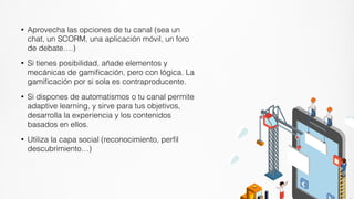 • Aprovecha las opciones de tu canal (sea un
chat, un SCORM, una aplicación móvil, un foro
de debate….)
• Si tienes posibilidad, añade elementos y
mecánicas de gamiﬁcación, pero con lógica. La
gamiﬁcación por si sola es contraproducente.
• Si dispones de automatismos o tu canal permite
adaptive learning, y sirve para tus objetivos,
desarrolla la experiencia y los contenidos
basados en ellos.
• Utiliza la capa social (reconocimiento, perﬁl
descubrimiento…)
 