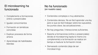 • Contenidos complejos o muy abstractos.
• Contenidos densos. No es fácil aprender una ley
pero si que es fácil trabajar sobre los supuestos,
los puntos clave, las actualizaciones….
• No hay preguntas / interacciones suﬁcientes.
• Soporte a formaciones (online o presenciales)
donde el microlearning repita lo mismo (no
complemente) o la formación se realice sin
tiempo a madurar la formación inicial.
• Demasiado contenido (deja de ser
microlearning).
No ha funcionado  
(en nuestro caso)
• Complemento a formaciones
online o presenciales
• Igualar conocimientos
• Formación en temáticas
concretas
• Explicar procesos de forma
amena
• Aprendizaje de habilidades
blandas
El microlearning ha
funcionado
 