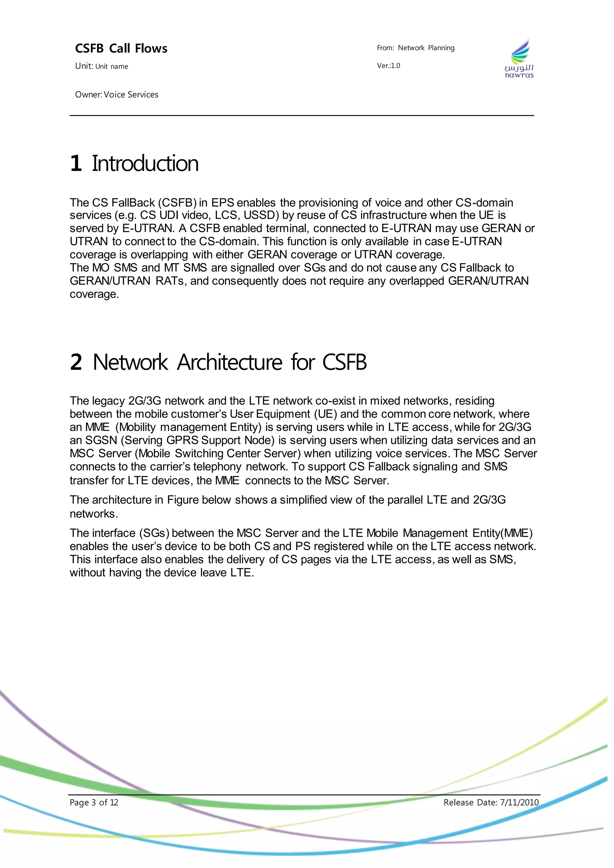 CSFB Call Flows From: Network Planning
Unit: Unit name Ver.:1.0
Owner: Voice Services
Page 3 of 12 Release Date: 7/11/2010
1 Introduction
The CS FallBack (CSFB) in EPS enables the provisioning of voice and other CS-domain
services (e.g. CS UDI video, LCS, USSD) by reuse of CS infrastructure when the UE is
served by E-UTRAN. A CSFB enabled terminal, connected to E-UTRAN may use GERAN or
UTRAN to connect to the CS-domain. This function is only available in case E-UTRAN
coverage is overlapping with either GERAN coverage or UTRAN coverage.
The MO SMS and MT SMS are signalled over SGs and do not cause any CS Fallback to
GERAN/UTRAN RATs, and consequently does not require any overlapped GERAN/UTRAN
coverage.
2 Network Architecture for CSFB
The legacy 2G/3G network and the LTE network co-exist in mixed networks, residing
between the mobile customer’s User Equipment (UE) and the common core network, where
an MME (Mobility management Entity) is serving users while in LTE access, while for 2G/3G
an SGSN (Serving GPRS Support Node) is serving users when utilizing data services and an
MSC Server (Mobile Switching Center Server) when utilizing voice services. The MSC Server
connects to the carrier’s telephony network. To support CS Fallback signaling and SMS
transfer for LTE devices, the MME connects to the MSC Server.
The architecture in Figure below shows a simplified view of the parallel LTE and 2G/3G
networks.
The interface (SGs) between the MSC Server and the LTE Mobile Management Entity(MME)
enables the user’s device to be both CS and PS registered while on the LTE access network.
This interface also enables the delivery of CS pages via the LTE access, as well as SMS,
without having the device leave LTE.
 