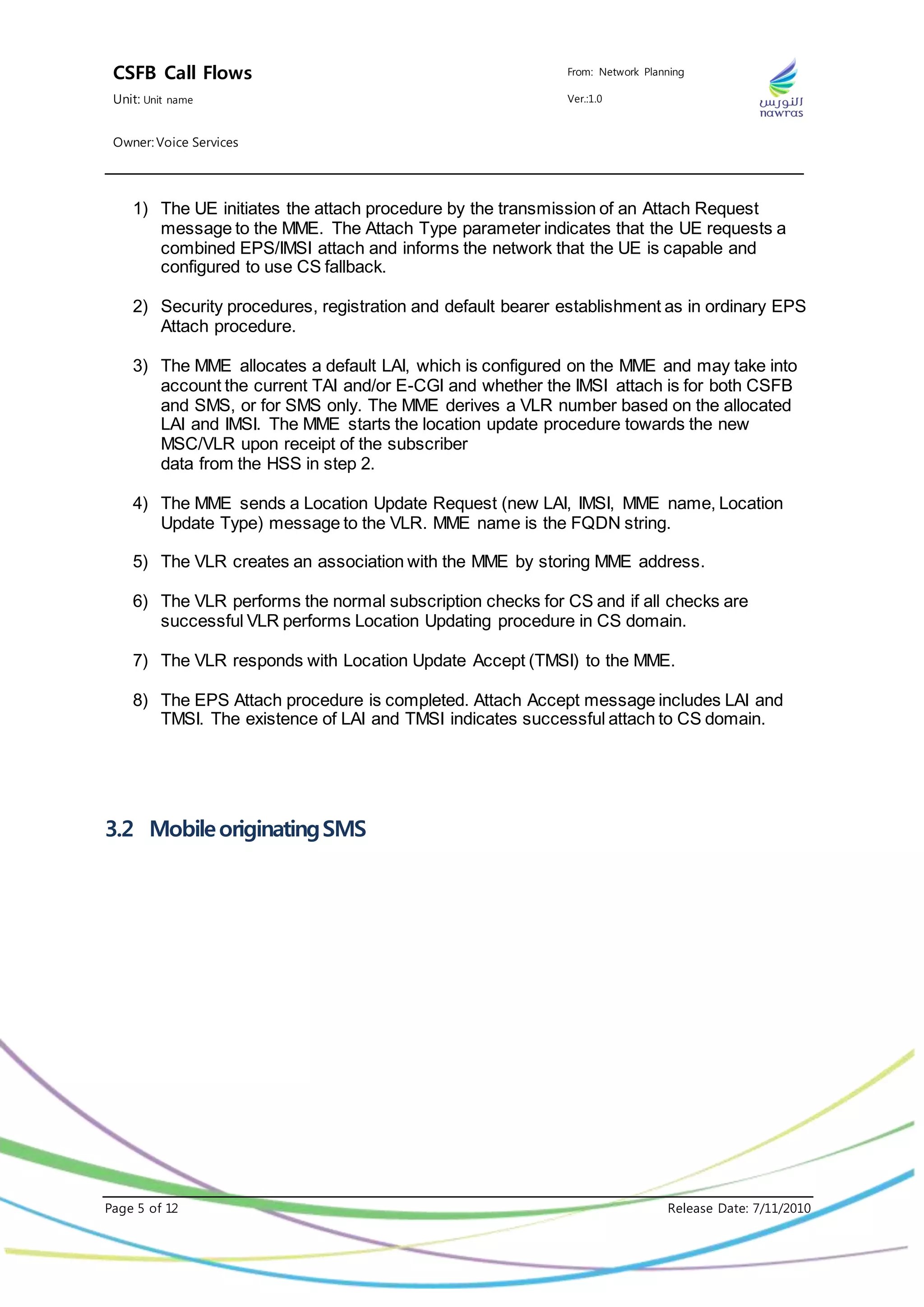 CSFB Call Flows From: Network Planning
Unit: Unit name Ver.:1.0
Owner: Voice Services
Page 5 of 12 Release Date: 7/11/2010
1) The UE initiates the attach procedure by the transmission of an Attach Request
message to the MME. The Attach Type parameter indicates that the UE requests a
combined EPS/IMSI attach and informs the network that the UE is capable and
configured to use CS fallback.
2) Security procedures, registration and default bearer establishment as in ordinary EPS
Attach procedure.
3) The MME allocates a default LAI, which is configured on the MME and may take into
account the current TAI and/or E-CGI and whether the IMSI attach is for both CSFB
and SMS, or for SMS only. The MME derives a VLR number based on the allocated
LAI and IMSI. The MME starts the location update procedure towards the new
MSC/VLR upon receipt of the subscriber
data from the HSS in step 2.
4) The MME sends a Location Update Request (new LAI, IMSI, MME name, Location
Update Type) message to the VLR. MME name is the FQDN string.
5) The VLR creates an association with the MME by storing MME address.
6) The VLR performs the normal subscription checks for CS and if all checks are
successful VLR performs Location Updating procedure in CS domain.
7) The VLR responds with Location Update Accept (TMSI) to the MME.
8) The EPS Attach procedure is completed. Attach Accept message includes LAI and
TMSI. The existence of LAI and TMSI indicates successful attach to CS domain.
3.2 MobileoriginatingSMS
 