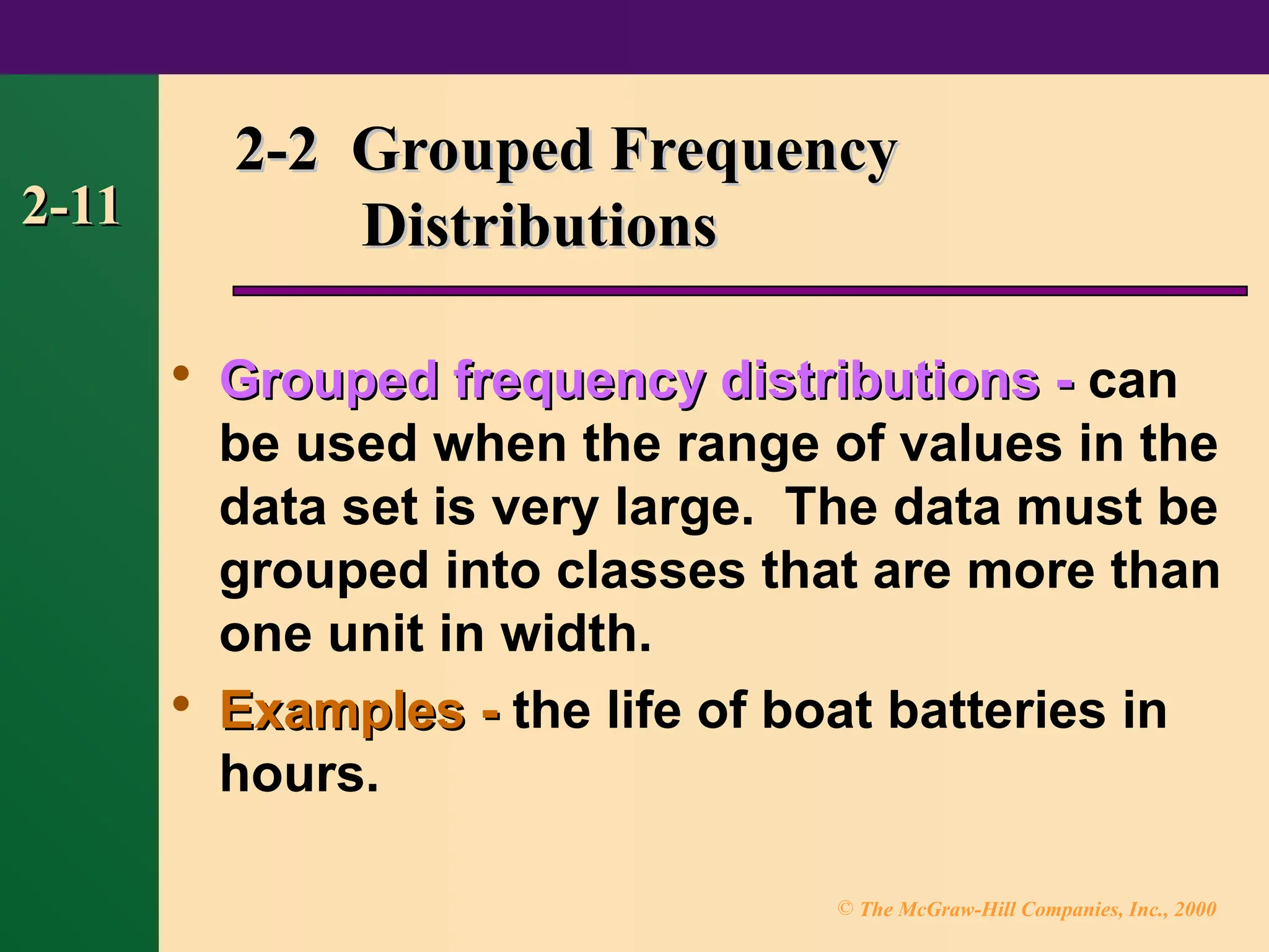 © The McGraw-Hill Companies, Inc., 2000
2-11
2-11
2-2 Grouped Frequency
2-2 Grouped Frequency
Distributions
Distributions

Grouped frequency distributions -
Grouped frequency distributions - can
be used when the range of values in the
data set is very large. The data must be
grouped into classes that are more than
one unit in width.

Examples -
Examples - the life of boat batteries in
hours.
 