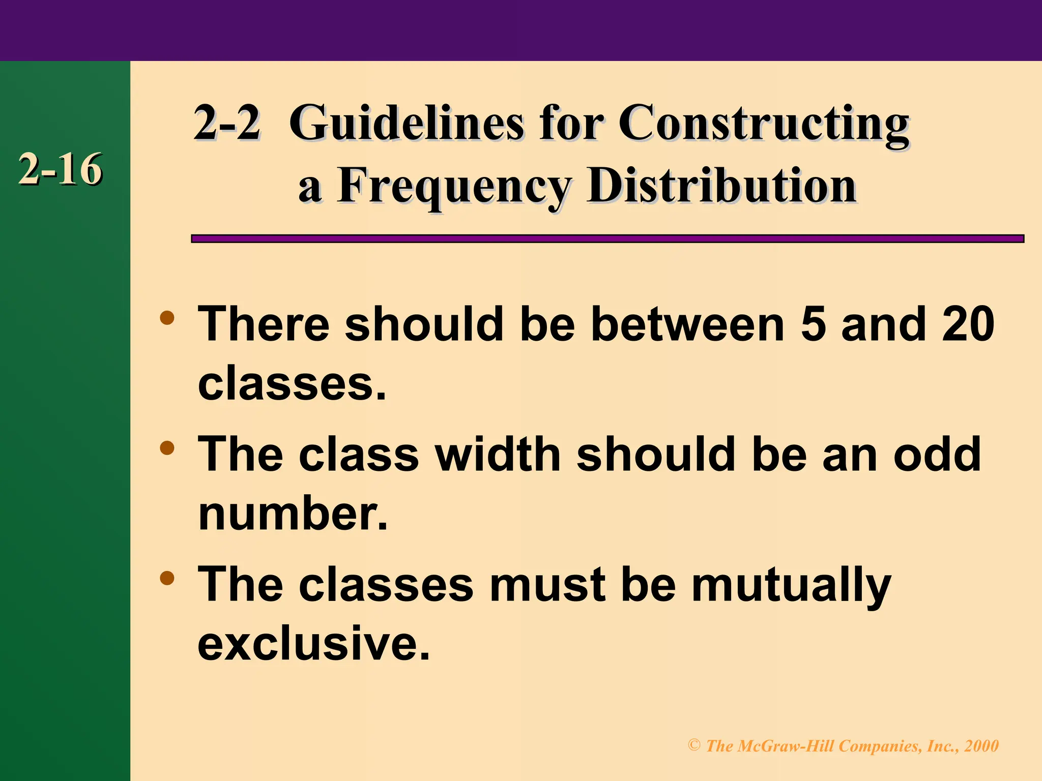 © The McGraw-Hill Companies, Inc., 2000
2-16
2-16
2-2 Guidelines for Constructing
2-2 Guidelines for Constructing
a Frequency Distribution
a Frequency Distribution

There should be between 5 and 20
classes.

The class width should be an odd
number.

The classes must be mutually
exclusive.
 
