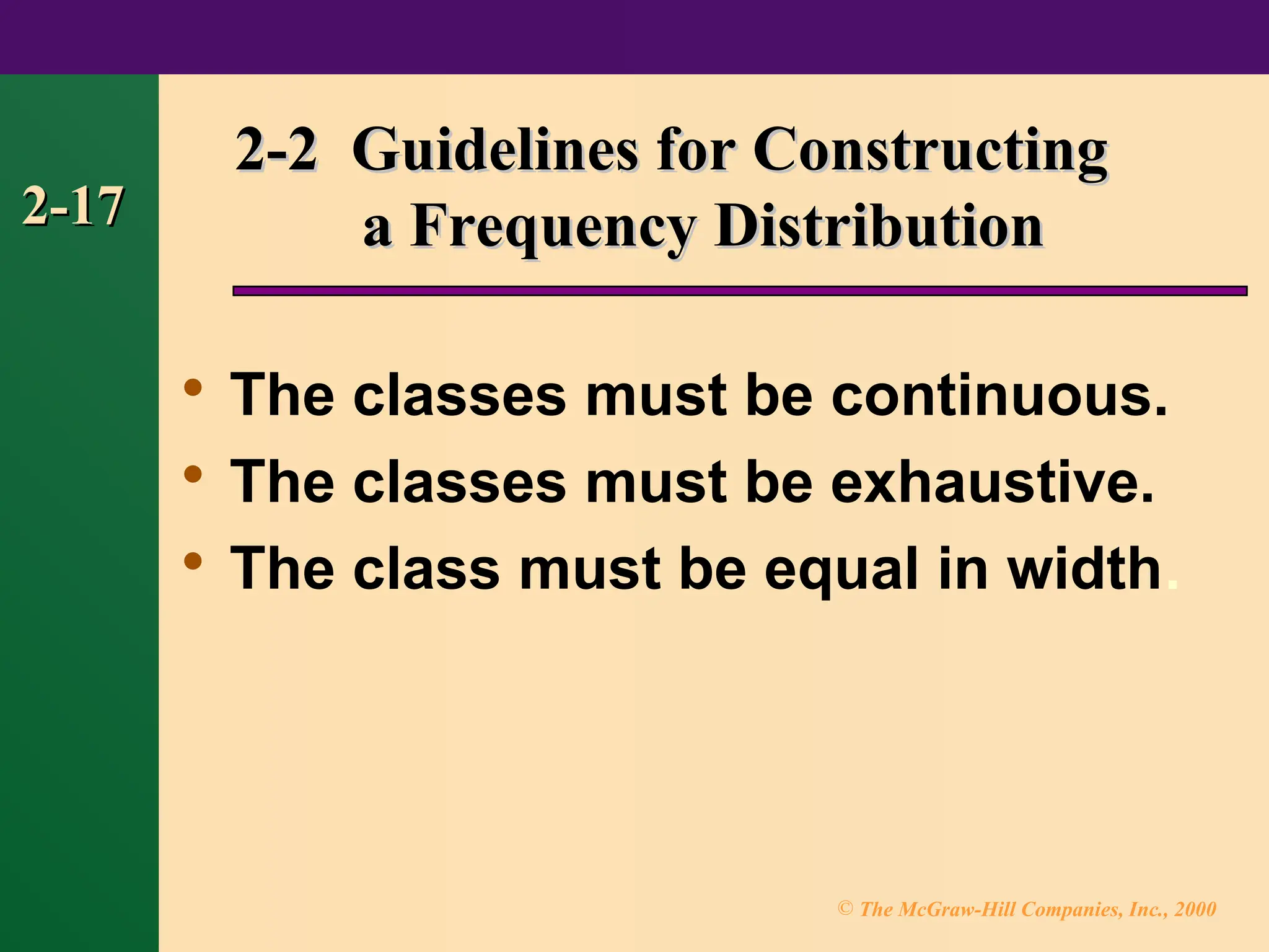 © The McGraw-Hill Companies, Inc., 2000
2-17
2-17
2-2 Guidelines for Constructing
2-2 Guidelines for Constructing
a Frequency Distribution
a Frequency Distribution

The classes must be continuous.

The classes must be exhaustive.

The class must be equal in width.
 