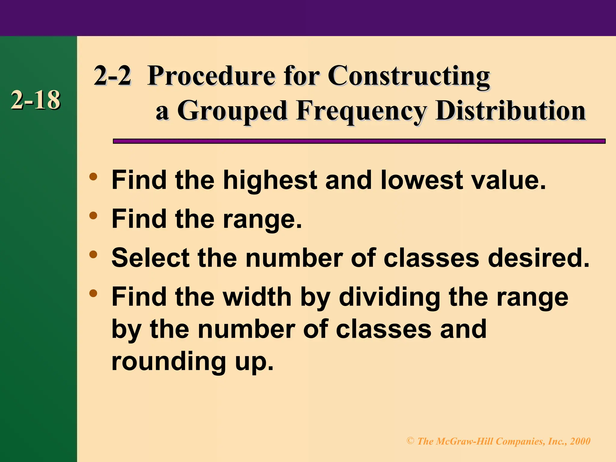 © The McGraw-Hill Companies, Inc., 2000
2-18
2-18
2-2 Procedure for Constructing
2-2 Procedure for Constructing
a Grouped Frequency Distribution
a Grouped Frequency Distribution

Find the highest and lowest value.

Find the range.

Select the number of classes desired.

Find the width by dividing the range
by the number of classes and
rounding up.
 