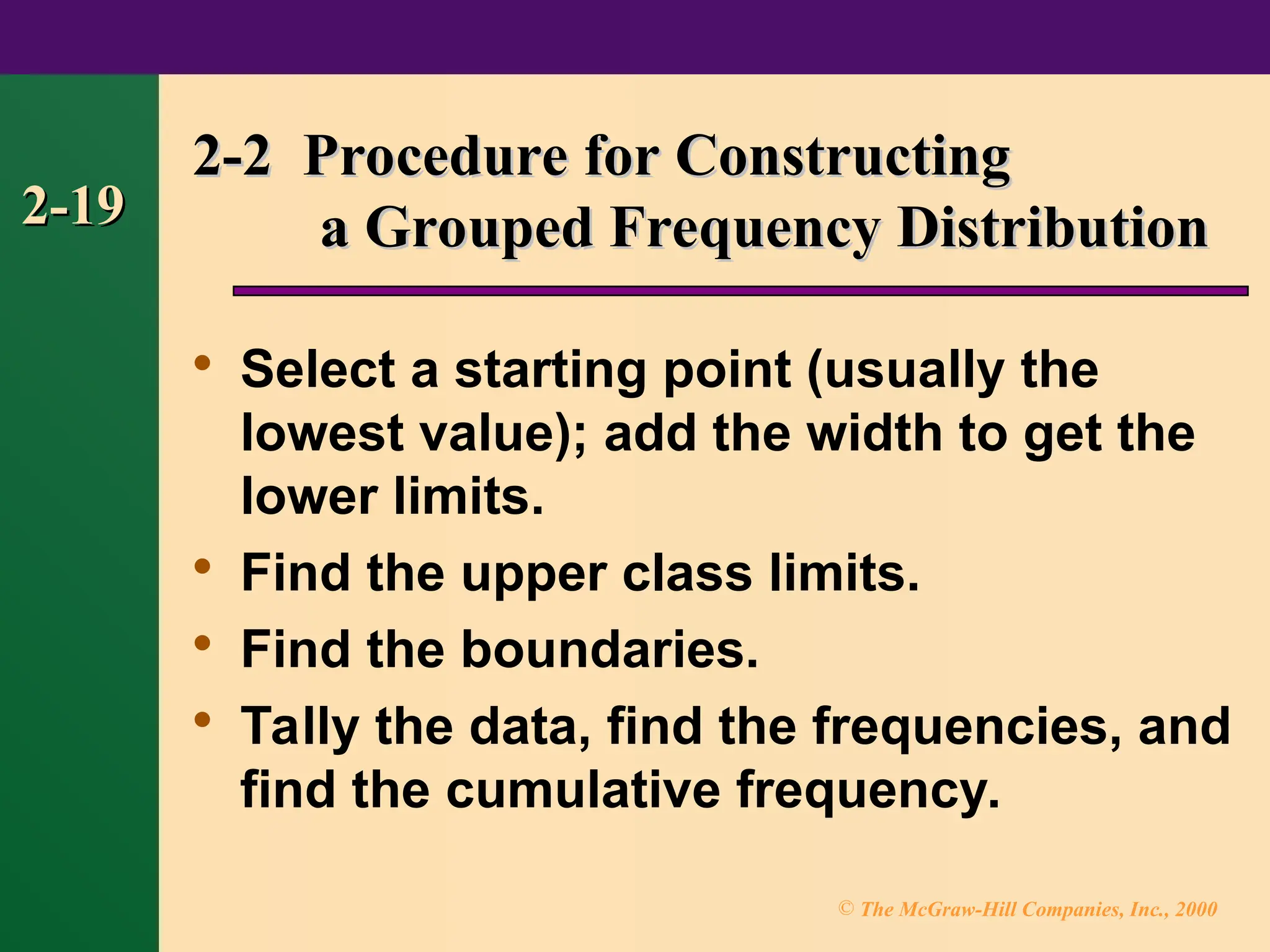 © The McGraw-Hill Companies, Inc., 2000
2-19
2-19

Select a starting point (usually the
lowest value); add the width to get the
lower limits.

Find the upper class limits.

Find the boundaries.

Tally the data, find the frequencies, and
find the cumulative frequency.
2-2 Procedure for Constructing
2-2 Procedure for Constructing
a Grouped Frequency Distribution
a Grouped Frequency Distribution
 