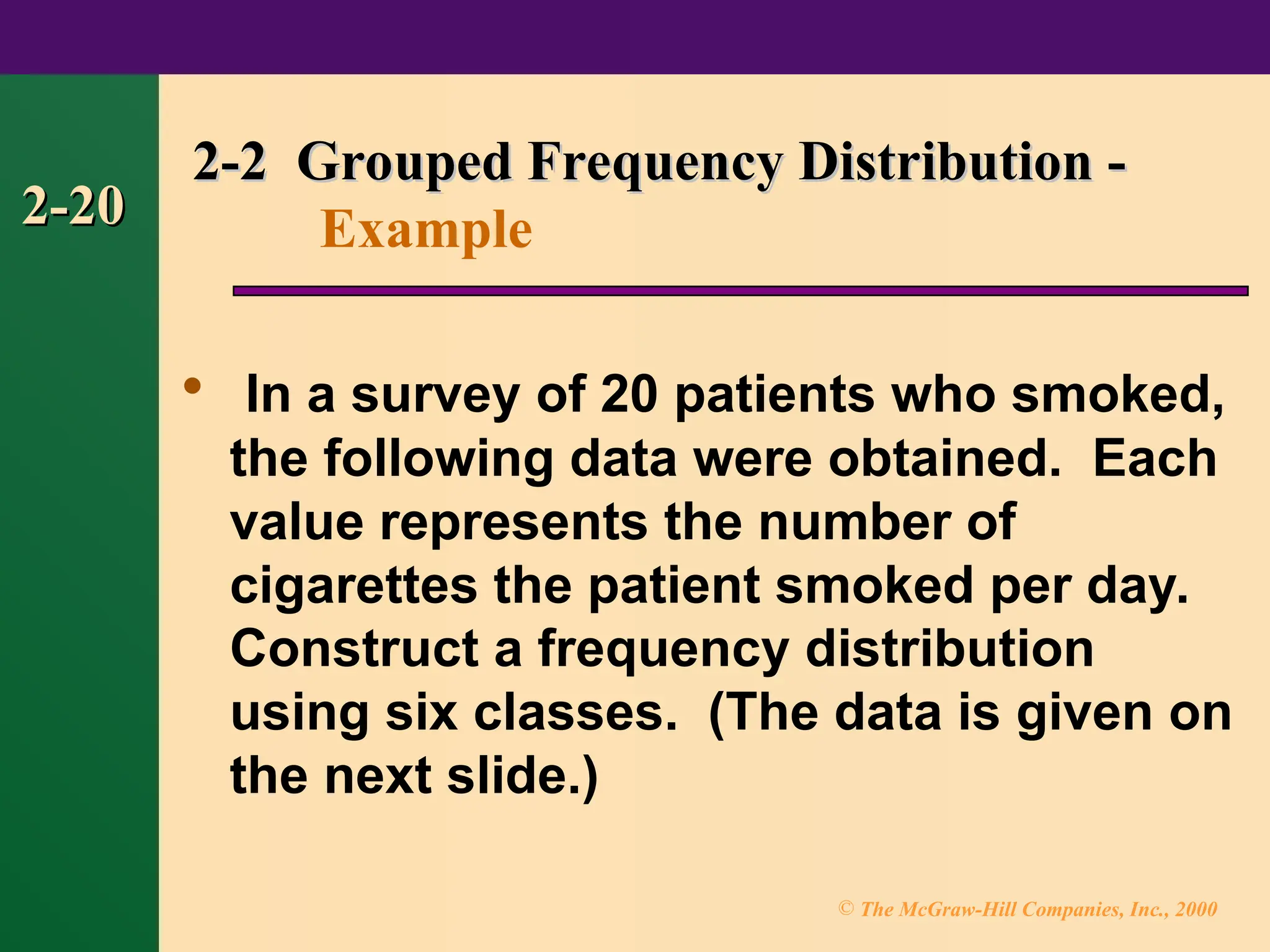 © The McGraw-Hill Companies, Inc., 2000
2-20
2-20

In a survey of 20 patients who smoked,
the following data were obtained. Each
value represents the number of
cigarettes the patient smoked per day.
Construct a frequency distribution
using six classes. (The data is given on
the next slide.)
2-2 Grouped Frequency Distribution -
2-2 Grouped Frequency Distribution -
Example
 