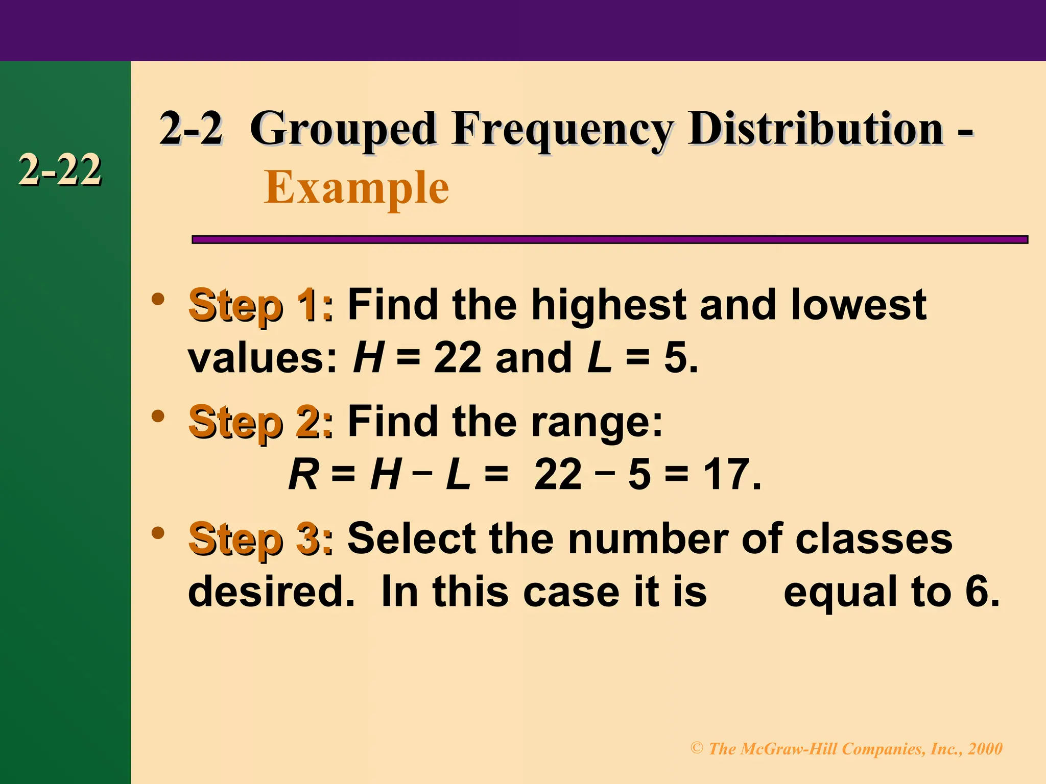 © The McGraw-Hill Companies, Inc., 2000
2-22
2-22

Step 1:
Step 1: Find the highest and lowest
values: H = 22 and L = 5.

Step 2:
Step 2: Find the range:
R = H – L = 22 – 5 = 17.

Step 3:
Step 3: Select the number of classes
desired. In this case it is equal to 6.
2-2 Grouped Frequency Distribution -
2-2 Grouped Frequency Distribution -
Example
 