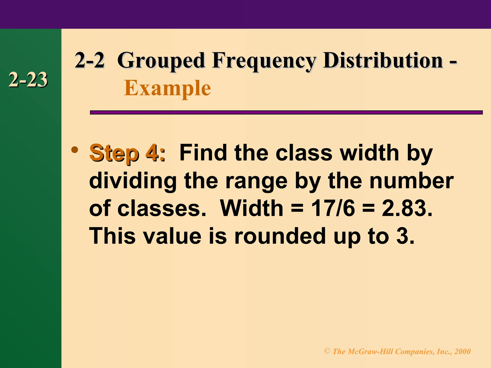 © The McGraw-Hill Companies, Inc., 2000
2-23
2-23

Step 4:
Step 4: Find the class width by
dividing the range by the number
of classes. Width = 17/6 = 2.83.
This value is rounded up to 3.
2-2 Grouped Frequency Distribution -
2-2 Grouped Frequency Distribution -
Example
 